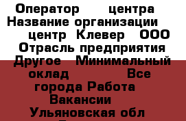 Оператор Call-центра › Название организации ­ Call-центр "Клевер", ООО › Отрасль предприятия ­ Другое › Минимальный оклад ­ 25 000 - Все города Работа » Вакансии   . Ульяновская обл.,Барыш г.